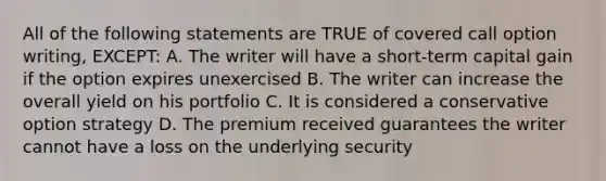 All of the following statements are TRUE of covered call option writing, EXCEPT: A. The writer will have a short-term capital gain if the option expires unexercised B. The writer can increase the overall yield on his portfolio C. It is considered a conservative option strategy D. The premium received guarantees the writer cannot have a loss on the underlying security