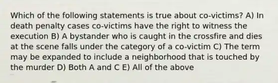 Which of the following statements is true about co-victims? A) In death penalty cases co-victims have the right to witness the execution B) A bystander who is caught in the crossfire and dies at the scene falls under the category of a co-victim C) The term may be expanded to include a neighborhood that is touched by the murder D) Both A and C E) All of the above