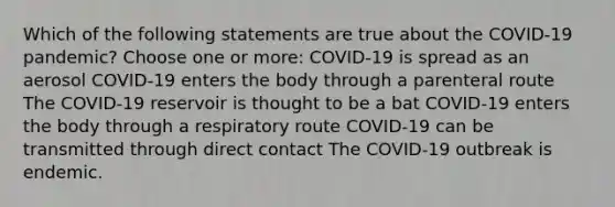 Which of the following statements are true about the COVID-19 pandemic? Choose one or more: COVID-19 is spread as an aerosol COVID-19 enters the body through a parenteral route The COVID-19 reservoir is thought to be a bat COVID-19 enters the body through a respiratory route COVID-19 can be transmitted through direct contact The COVID-19 outbreak is endemic.