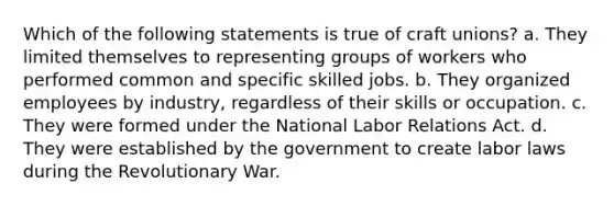 Which of the following statements is true of craft unions? a. They limited themselves to representing groups of workers who performed common and specific skilled jobs. b. They organized employees by industry, regardless of their skills or occupation. c. They were formed under the National Labor Relations Act. d. They were established by the government to create labor laws during the Revolutionary War.