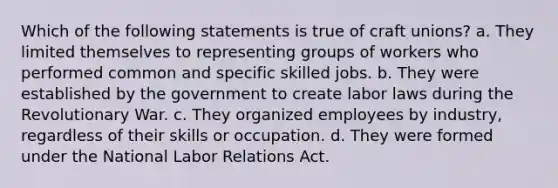 Which of the following statements is true of craft unions? a. They limited themselves to representing groups of workers who performed common and specific skilled jobs. b. They were established by the government to create labor laws during the Revolutionary War. c. They organized employees by industry, regardless of their skills or occupation. d. They were formed under the National Labor Relations Act.