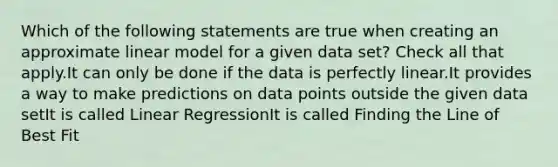 Which of the following statements are true when creating an approximate linear model for a given data set? Check all that apply.It can only be done if the data is perfectly linear.It provides a way to make predictions on data points outside the given data setIt is called Linear RegressionIt is called Finding the Line of Best Fit