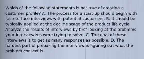 Which of the following statements is not true of creating a customer profile? A. The process for a start-up should begin with face-to-face interviews with potential customers. B. It should be typically applied at the decline stage of the product life cycle Analyze the results of interviews by first looking at the problems your interviewees were trying to solve. C. The goal of these interviews is to get as many responses as possible. D. The hardest part of preparing the interview is figuring out what the problem context is.