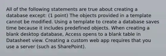 All of the following statements are true about creating a database except: (1 point) The objects provided in a template cannot be modified. Using a template to create a database saves time because it includes predefined objects. When creating a blank desktop database, Access opens to a blank table in Datasheet view. Creating a custom web app requires that you use a server (such as SharePoint).