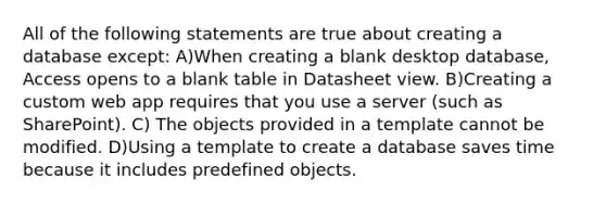 All of the following statements are true about creating a database except: A)When creating a blank desktop database, Access opens to a blank table in Datasheet view. B)Creating a custom web app requires that you use a server (such as SharePoint). C) The objects provided in a template cannot be modified. D)Using a template to create a database saves time because it includes predefined objects.