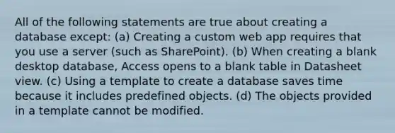 All of the following statements are true about creating a database except: (a) Creating a custom web app requires that you use a server (such as SharePoint). (b) When creating a blank desktop database, Access opens to a blank table in Datasheet view. (c) Using a template to create a database saves time because it includes predefined objects. (d) The objects provided in a template cannot be modified.