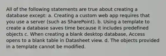 All of the following statements are true about creating a database except: a. Creating a custom web app requires that you use a server (such as SharePoint). b. Using a template to create a database saves time because it includes predefined objects c. When creating a blank desktop database, Access opens to a blank table in Datasheet view. d. The objects provided in a template cannot be modified.