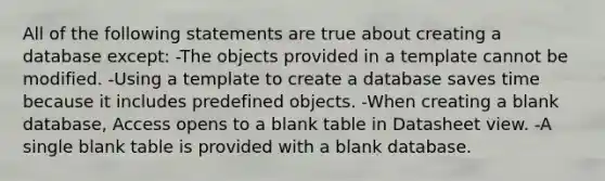 All of the following statements are true about creating a database except: -The objects provided in a template cannot be modified. -Using a template to create a database saves time because it includes predefined objects. -When creating a blank database, Access opens to a blank table in Datasheet view. -A single blank table is provided with a blank database.