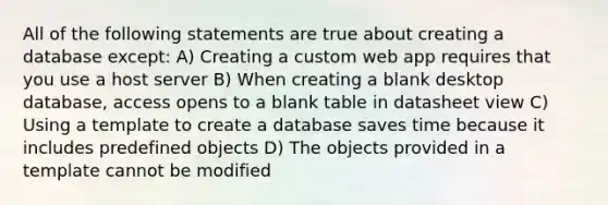 All of the following statements are true about creating a database except: A) Creating a custom web app requires that you use a host server B) When creating a blank desktop database, access opens to a blank table in datasheet view C) Using a template to create a database saves time because it includes predefined objects D) The objects provided in a template cannot be modified