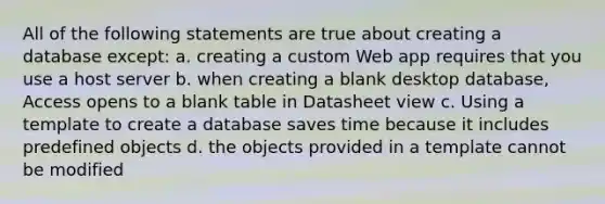 All of the following statements are true about creating a database except: a. creating a custom Web app requires that you use a host server b. when creating a blank desktop database, Access opens to a blank table in Datasheet view c. Using a template to create a database saves time because it includes predefined objects d. the objects provided in a template cannot be modified