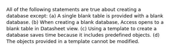 All of the following statements are true about creating a database except: (a) A single blank table is provided with a blank database. (b) When creating a blank database, Access opens to a blank table in Datasheet view. (c) Using a template to create a database saves time because it includes predefined objects. (d) The objects provided in a template cannot be modified.