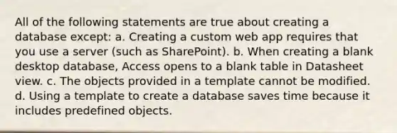 All of the following statements are true about creating a database except: a. Creating a custom web app requires that you use a server (such as SharePoint). b. When creating a blank desktop database, Access opens to a blank table in Datasheet view. c. The objects provided in a template cannot be modified. d. Using a template to create a database saves time because it includes predefined objects.