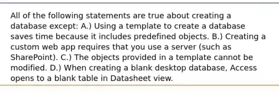 All of the following statements are true about creating a database except: A.) Using a template to create a database saves time because it includes predefined objects. B.) Creating a custom web app requires that you use a server (such as SharePoint). C.) The objects provided in a template cannot be modified. D.) When creating a blank desktop database, Access opens to a blank table in Datasheet view.