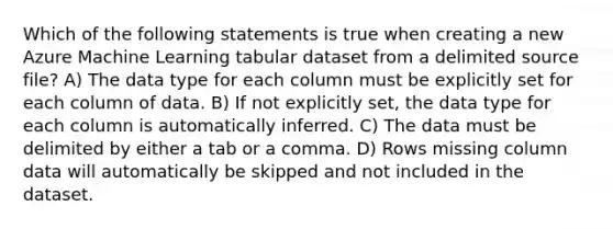 Which of the following statements is true when creating a new Azure Machine Learning tabular dataset from a delimited source file? A) The data type for each column must be explicitly set for each column of data. B) If not explicitly set, the data type for each column is automatically inferred. C) The data must be delimited by either a tab or a comma. D) Rows missing column data will automatically be skipped and not included in the dataset.