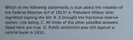 Which of the following statements is true about the creation of the Federal Reserve Act of​ 1913? A. President Wilson later regretted signing the bill. B. It brought the fractional reserve system into being. C. All three of the other possible answers listed here are true. D. Public sentiment was still against a central bank in 1913.