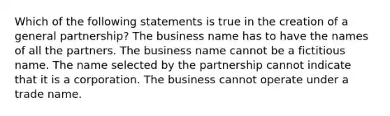 Which of the following statements is true in the creation of a general partnership? The business name has to have the names of all the partners. The business name cannot be a fictitious name. The name selected by the partnership cannot indicate that it is a corporation. The business cannot operate under a trade name.