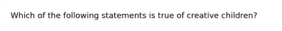 Which of the following statements is true of creative children?