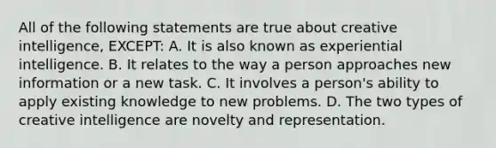 All of the following statements are true about creative intelligence, EXCEPT: A. It is also known as experiential intelligence. B. It relates to the way a person approaches new information or a new task. C. It involves a person's ability to apply existing knowledge to new problems. D. The two types of creative intelligence are novelty and representation.