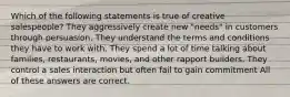 Which of the following statements is true of creative salespeople? They aggressively create new "needs" in customers through persuasion. They understand the terms and conditions they have to work with. They spend a lot of time talking about families, restaurants, movies, and other rapport builders. They control a sales interaction but often fail to gain commitment All of these answers are correct.