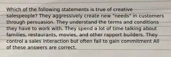 Which of the following statements is true of creative salespeople? They aggressively create new "needs" in customers through persuasion. They understand the terms and conditions they have to work with. They spend a lot of time talking about families, restaurants, movies, and other rapport builders. They control a sales interaction but often fail to gain commitment All of these answers are correct.