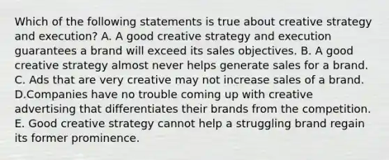 Which of the following statements is true about creative strategy and execution? A. A good creative strategy and execution guarantees a brand will exceed its sales objectives. B. A good creative strategy almost never helps generate sales for a brand. C. Ads that are very creative may not increase sales of a brand. D.Companies have no trouble coming up with creative advertising that differentiates their brands from the competition. E. Good creative strategy cannot help a struggling brand regain its former prominence.