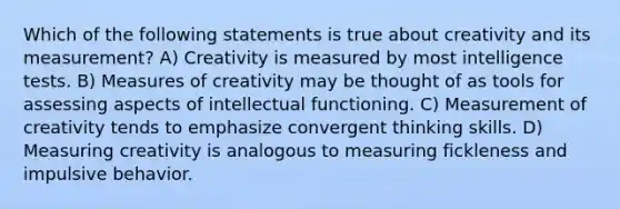 Which of the following statements is true about creativity and its measurement? A) Creativity is measured by most intelligence tests. B) Measures of creativity may be thought of as tools for assessing aspects of intellectual functioning. C) Measurement of creativity tends to emphasize convergent thinking skills. D) Measuring creativity is analogous to measuring fickleness and impulsive behavior.