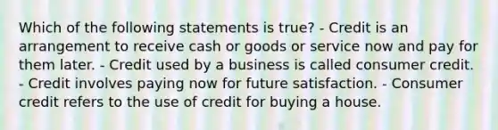 Which of the following statements is true? - Credit is an arrangement to receive cash or goods or service now and pay for them later. - Credit used by a business is called consumer credit. - Credit involves paying now for future satisfaction. - Consumer credit refers to the use of credit for buying a house.