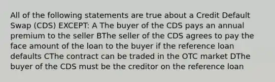 All of the following statements are true about a Credit Default Swap (CDS) EXCEPT: A The buyer of the CDS pays an annual premium to the seller BThe seller of the CDS agrees to pay the face amount of the loan to the buyer if the reference loan defaults CThe contract can be traded in the OTC market DThe buyer of the CDS must be the creditor on the reference loan