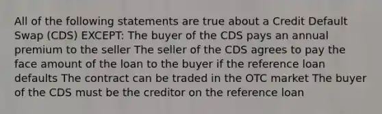 All of the following statements are true about a Credit Default Swap (CDS) EXCEPT: The buyer of the CDS pays an annual premium to the seller The seller of the CDS agrees to pay the face amount of the loan to the buyer if the reference loan defaults The contract can be traded in the OTC market The buyer of the CDS must be the creditor on the reference loan