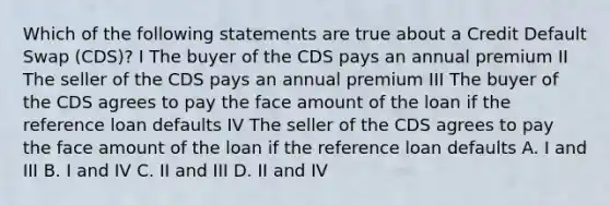 Which of the following statements are true about a Credit Default Swap (CDS)? I The buyer of the CDS pays an annual premium II The seller of the CDS pays an annual premium III The buyer of the CDS agrees to pay the face amount of the loan if the reference loan defaults IV The seller of the CDS agrees to pay the face amount of the loan if the reference loan defaults A. I and III B. I and IV C. II and III D. II and IV