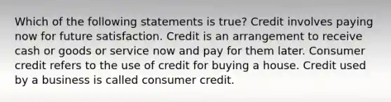 Which of the following statements is true? Credit involves paying now for future satisfaction. Credit is an arrangement to receive cash or goods or service now and pay for them later. Consumer credit refers to the use of credit for buying a house. Credit used by a business is called consumer credit.