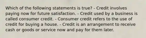 Which of the following statements is true? - Credit involves paying now for future satisfaction. - Credit used by a business is called consumer credit. - Consumer credit refers to the use of credit for buying a house. - Credit is an arrangement to receive cash or goods or service now and pay for them later.