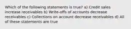 Which of the following statements is true? a) Credit sales increase receivables b) Write-offs of accounts decrease receivables c) Collections on account decrease receivables d) All of these statements are true