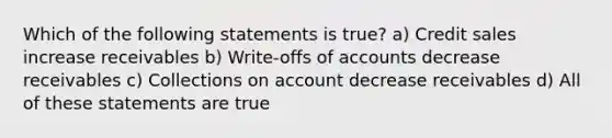 Which of the following statements is true? a) Credit sales increase receivables b) Write-offs of accounts decrease receivables c) Collections on account decrease receivables d) All of these statements are true