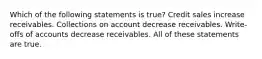 Which of the following statements is true? Credit sales increase receivables. Collections on account decrease receivables. Write-offs of accounts decrease receivables. All of these statements are true.