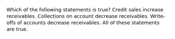 Which of the following statements is true? Credit sales increase receivables. Collections on account decrease receivables. Write-offs of accounts decrease receivables. All of these statements are true.