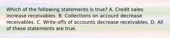 Which of the following statements is​ true? A. Credit sales increase receivables. B. Collections on account decrease receivables. C. ​Write-offs of accounts decrease receivables. D. All of these statements are true.