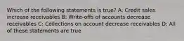 Which of the following statements is​ true? A: Credit sales increase receivables B: Write-offs of accounts decrease receivables C: Collections on account decrease receivables D: All of these statements are true