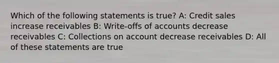 Which of the following statements is​ true? A: Credit sales increase receivables B: Write-offs of accounts decrease receivables C: Collections on account decrease receivables D: All of these statements are true