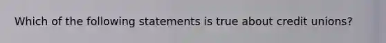 Which of the following statements is true about credit unions?