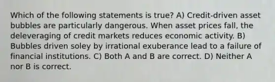 Which of the following statements is true? A) Credit-driven asset bubbles are particularly dangerous. When asset prices fall, the deleveraging of credit markets reduces economic activity. B) Bubbles driven soley by irrational exuberance lead to a failure of financial institutions. C) Both A and B are correct. D) Neither A nor B is correct.