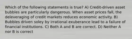 Which of the following statements is true? A) Credit-driven asset bubbles are particularly dangerous. When asset prices fall, the deleveraging of credit markets reduces economic activity. B) Bubbles driven soley by irrational exuberance lead to a failure of financial institutions. C) Both A and B are correct. D) Neither A nor B is correct