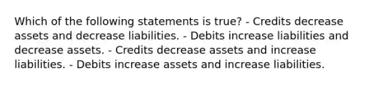 Which of the following statements is true? - Credits decrease assets and decrease liabilities. - Debits increase liabilities and decrease assets. - Credits decrease assets and increase liabilities. - Debits increase assets and increase liabilities.