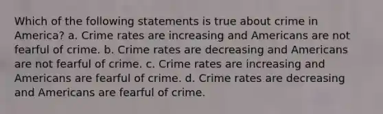 Which of the following statements is true about crime in America? a. Crime rates are increasing and Americans are not fearful of crime. b. Crime rates are decreasing and Americans are not fearful of crime. c. Crime rates are increasing and Americans are fearful of crime. d. Crime rates are decreasing and Americans are fearful of crime.