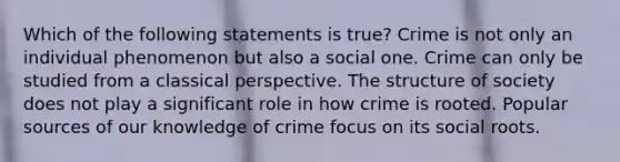 Which of the following statements is true? Crime is not only an individual phenomenon but also a social one. Crime can only be studied from a classical perspective. The structure of society does not play a significant role in how crime is rooted. Popular sources of our knowledge of crime focus on its social roots.