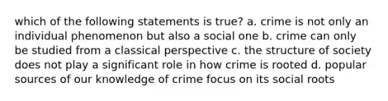 which of the following statements is true? a. crime is not only an individual phenomenon but also a social one b. crime can only be studied from a classical perspective c. the structure of society does not play a significant role in how crime is rooted d. popular sources of our knowledge of crime focus on its social roots