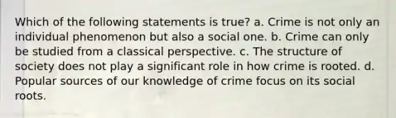 Which of the following statements is true? a. Crime is not only an individual phenomenon but also a social one. b. Crime can only be studied from a classical perspective. c. The structure of society does not play a significant role in how crime is rooted. d. Popular sources of our knowledge of crime focus on its social roots.