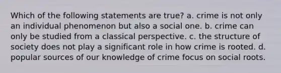 Which of the following statements are true? a. crime is not only an individual phenomenon but also a social one. b. crime can only be studied from a classical perspective. c. the structure of society does not play a significant role in how crime is rooted. d. popular sources of our knowledge of crime focus on social roots.