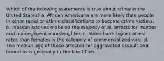 Which of the following statements is true about crime in the United States? a. African Americans are more likely than people in other racial or ethnic classifications to become crime victims. b. Alaskan Natives make up the majority of all arrests for murder and nonnegligent manslaughter. c. Males have higher arrest rates than females in the category of commercialized vice. d. The median age of those arrested for aggravated assault and homicide is generally in the late fifties.