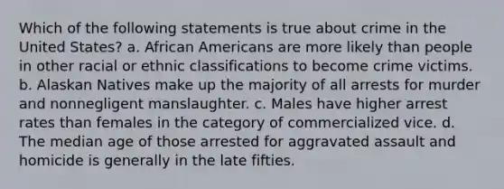 Which of the following statements is true about crime in the United States? a. African Americans are more likely than people in other racial or ethnic classifications to become crime victims. b. Alaskan Natives make up the majority of all arrests for murder and nonnegligent manslaughter. c. Males have higher arrest rates than females in the category of commercialized vice. d. The median age of those arrested for aggravated assault and homicide is generally in the late fifties.